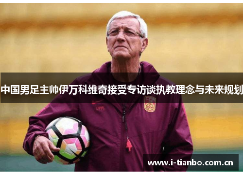 中国男足主帅伊万科维奇接受专访谈执教理念与未来规划 中国男足主帅伊万科维奇接受专访谈执教理念与未来规划