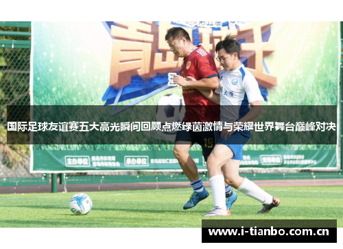 国际足球友谊赛五大高光瞬间回顾点燃绿茵激情与荣耀世界舞台巅峰对决 国际足球友谊赛五大高光瞬间回顾点燃绿茵激情与荣耀世界舞台巅峰对决